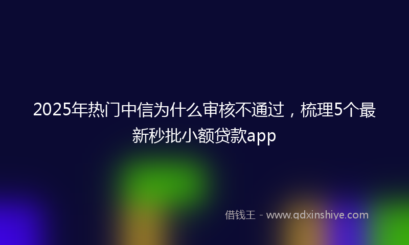 2025年热门中信为什么审核不通过，梳理5个最新秒批小额贷款app