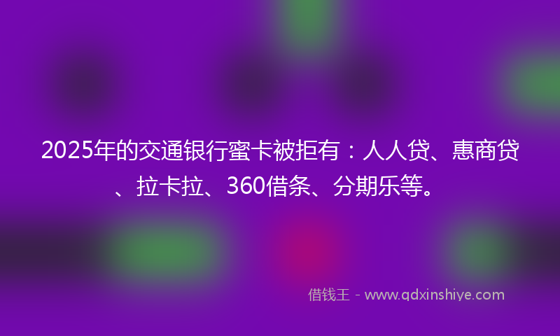 2025年的交通银行蜜卡被拒有：人人贷、惠商贷、拉卡拉、360借条、分期乐等。