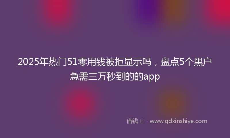 2025年热门51零用钱被拒显示吗，盘点5个黑户急需三万秒到的的app