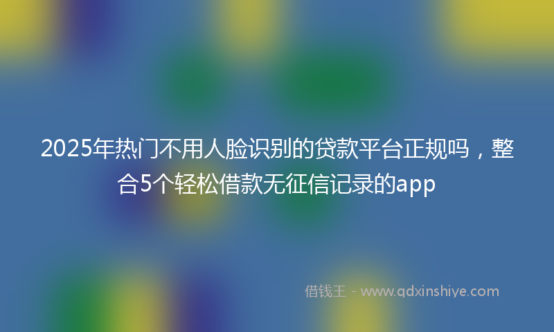 2025年热门不用人脸识别的贷款平台正规吗，整合5个轻松借款无征信记录的app