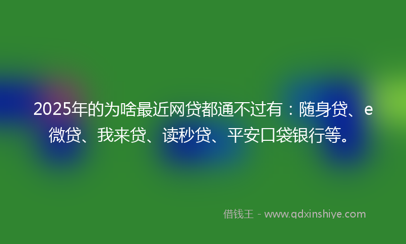 2025年的为啥最近网贷都通不过有：随身贷、e微贷、我来贷、读秒贷、平安口袋银行等。
