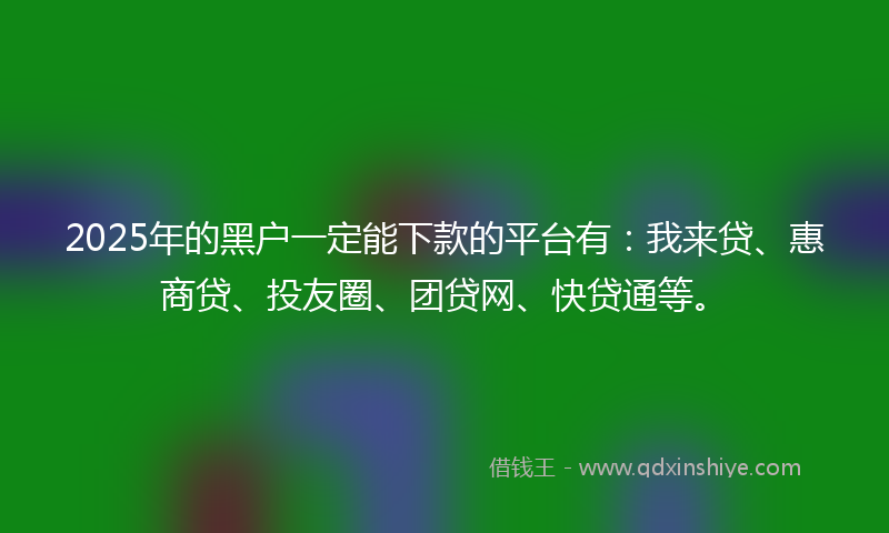 2025年的黑户一定能下款的平台有：我来贷、惠商贷、投友圈、团贷网、快贷通等。