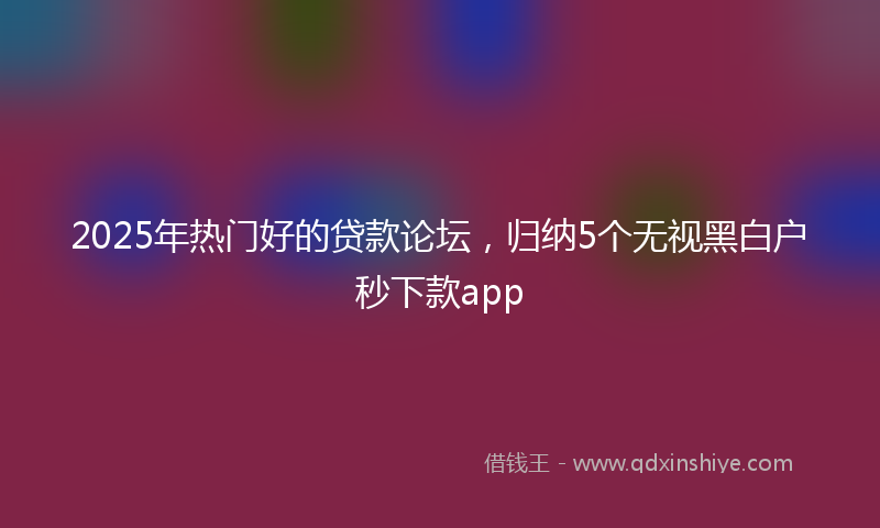2025年热门好的贷款论坛，归纳5个无视黑白户秒下款app