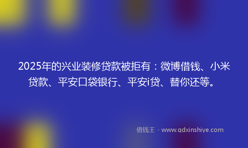 2025年的兴业装修贷款被拒有：微博借钱、小米贷款、平安口袋银行、平安i贷、替你还等。