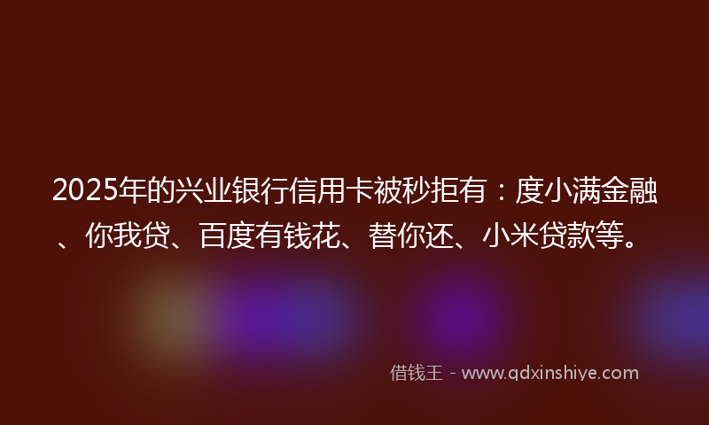 2025年的兴业银行信用卡被秒拒有：度小满金融、你我贷、百度有钱花、替你还、小米贷款等。