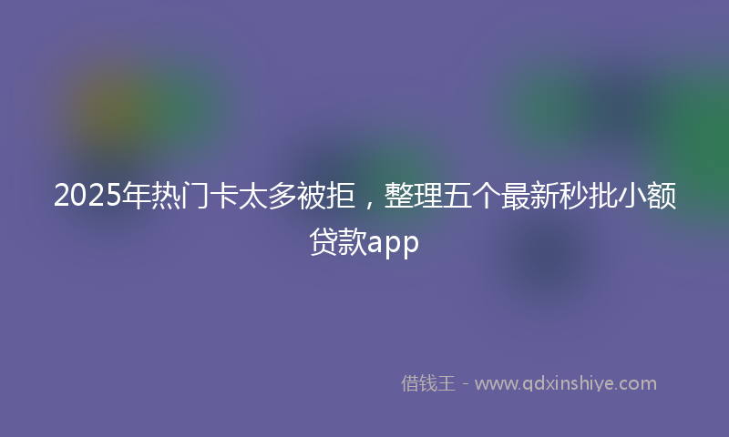 2025年热门卡太多被拒，整理五个最新秒批小额贷款app
