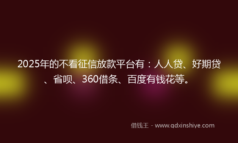 2025年的不看征信放款平台有：人人贷、好期贷、省呗、360借条、百度有钱花等。