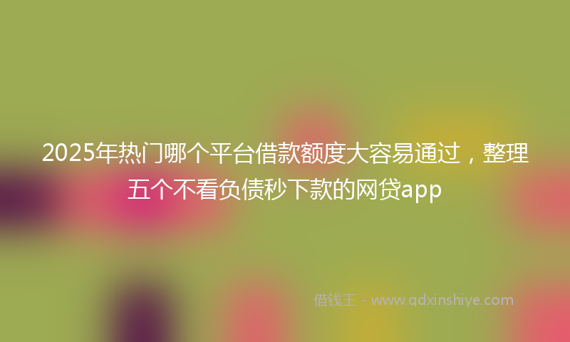 2025年热门哪个平台借款额度大容易通过，整理五个不看负债秒下款的网贷app