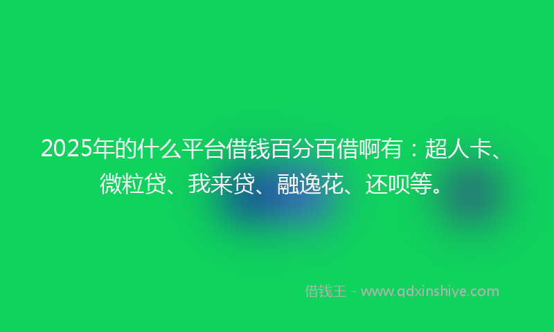 2025年的什么平台借钱百分百借啊有：超人卡、微粒贷、我来贷、融逸花、还呗等。