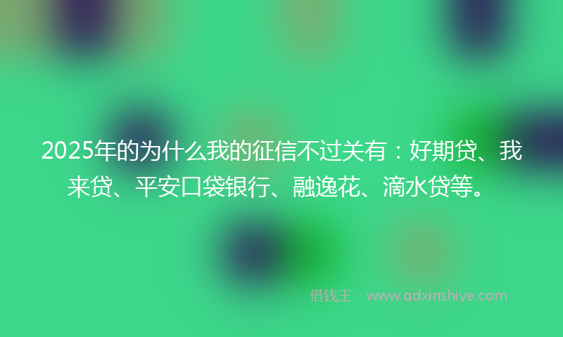 2025年的为什么我的征信不过关有：好期贷、我来贷、平安口袋银行、融逸花、滴水贷等。