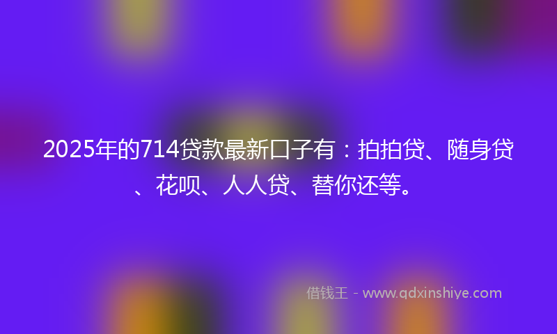 2025年的714贷款最新口子有：拍拍贷、随身贷、花呗、人人贷、替你还等。