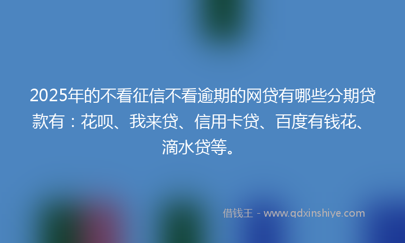 2025年的不看征信不看逾期的网贷有哪些分期贷款有：花呗、我来贷、信用卡贷、百度有钱花、滴水贷等。
