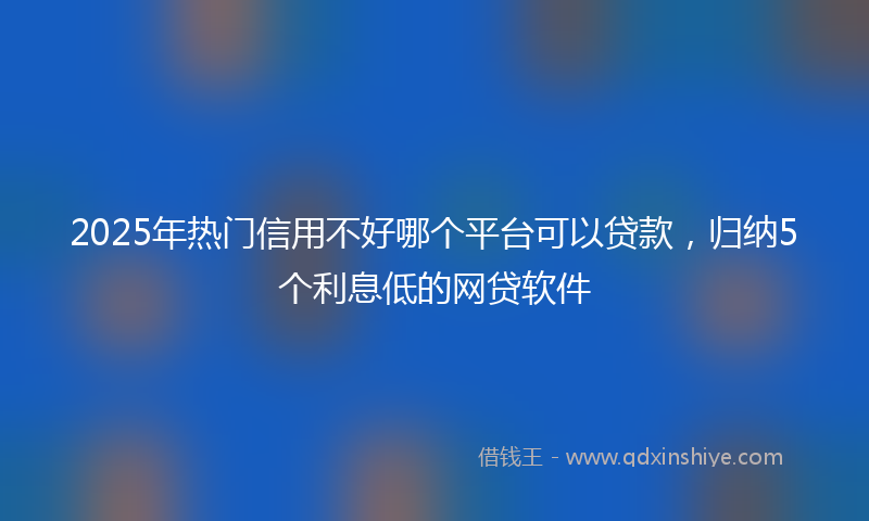 2025年热门信用不好哪个平台可以贷款，归纳5个利息低的网贷软件