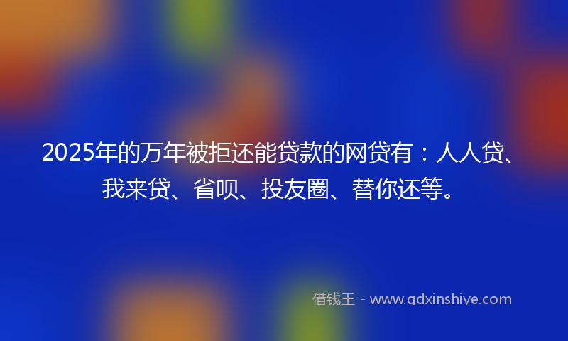 2025年的万年被拒还能贷款的网贷有：人人贷、我来贷、省呗、投友圈、替你还等。
