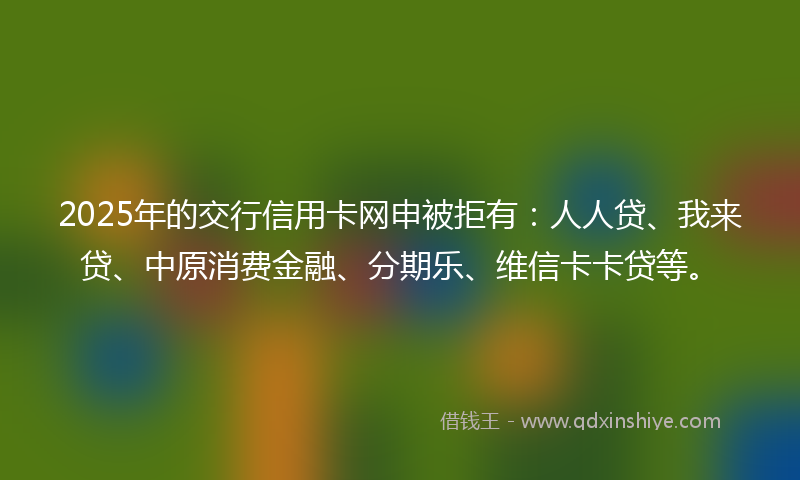 2025年的交行信用卡网申被拒有：人人贷、我来贷、中原消费金融、分期乐、维信卡卡贷等。