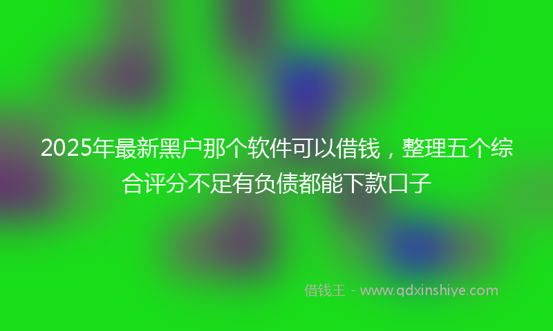 2025年最新黑户那个软件可以借钱，整理五个综合评分不足有负债都能下款口子