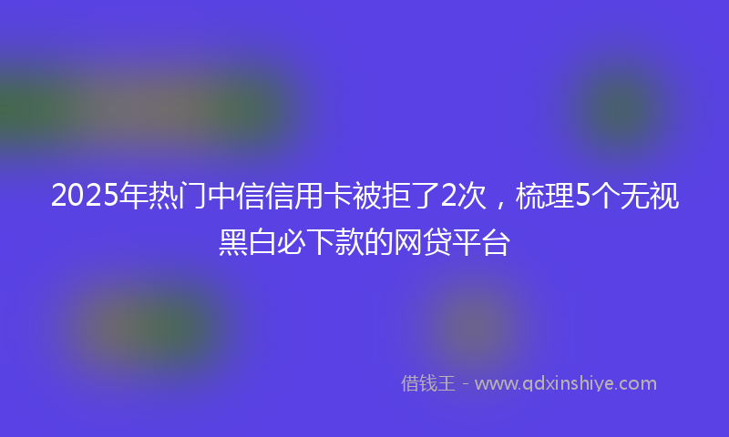 2025年热门中信信用卡被拒了2次，梳理5个无视黑白必下款的网贷平台