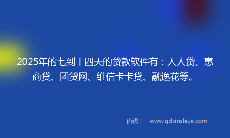 2025年的七到十四天的贷款软件有：人人贷、惠商贷、团贷网、维信卡卡贷、融逸花等。