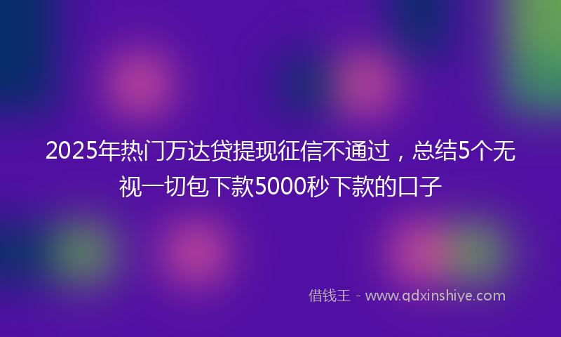 2025年热门万达贷提现征信不通过，总结5个无视一切包下款5000秒下款的口子
