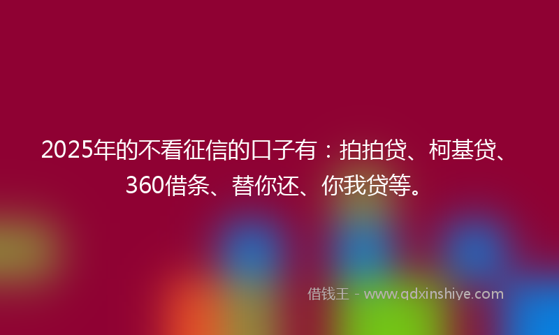 2025年的不看征信的口子有：拍拍贷、柯基贷、360借条、替你还、你我贷等。