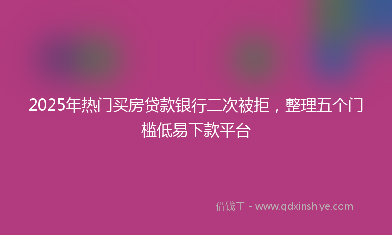 2025年热门买房贷款银行二次被拒，整理五个门槛低易下款平台