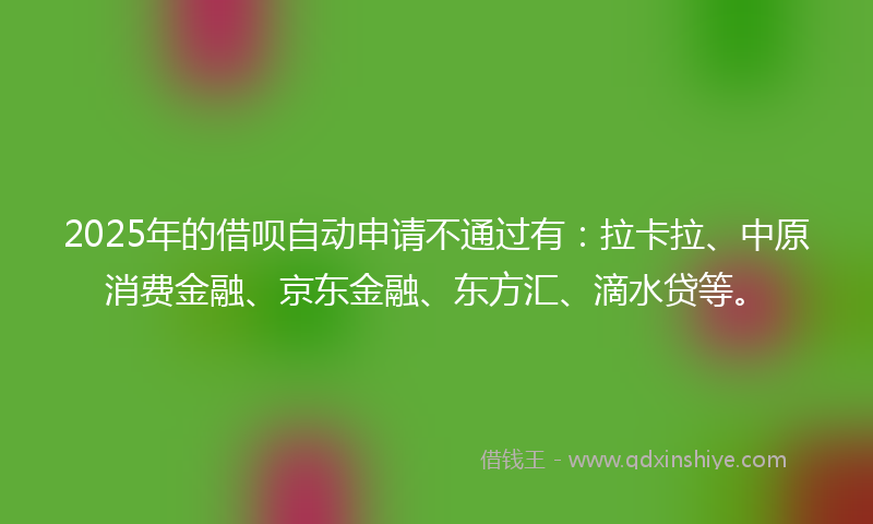 2025年的借呗自动申请不通过有：拉卡拉、中原消费金融、京东金融、东方汇、滴水贷等。