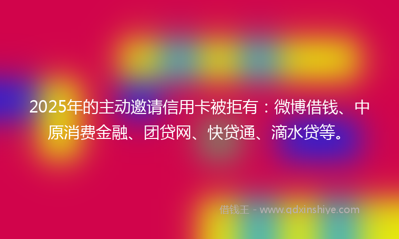 2025年的主动邀请信用卡被拒有：微博借钱、中原消费金融、团贷网、快贷通、滴水贷等。