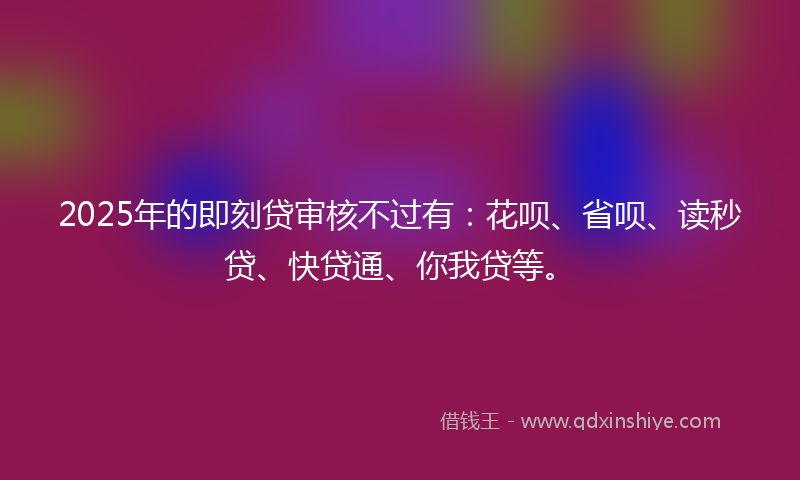 2025年的即刻贷审核不过有：花呗、省呗、读秒贷、快贷通、你我贷等。