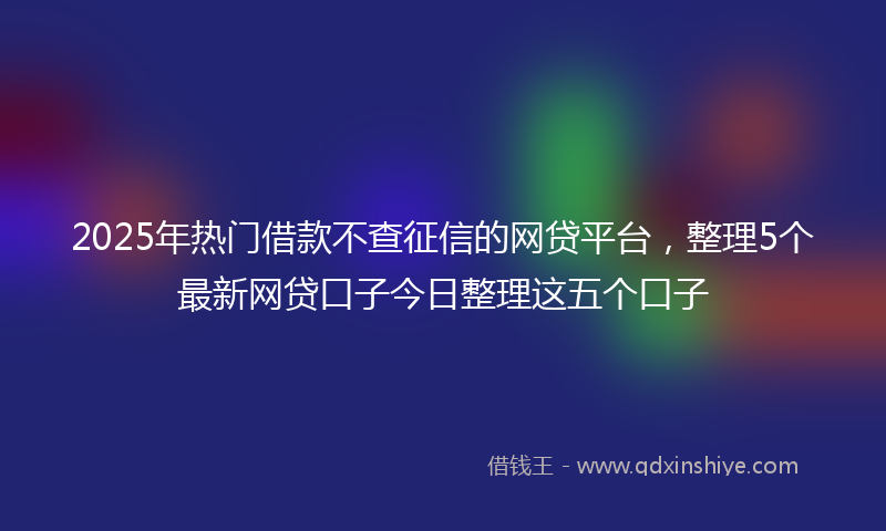 2025年热门借款不查征信的网贷平台，整理5个最新网贷口子今日整理这五个口子