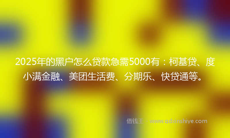 2025年的黑户怎么贷款急需5000有：柯基贷、度小满金融、美团生活费、分期乐、快贷通等。