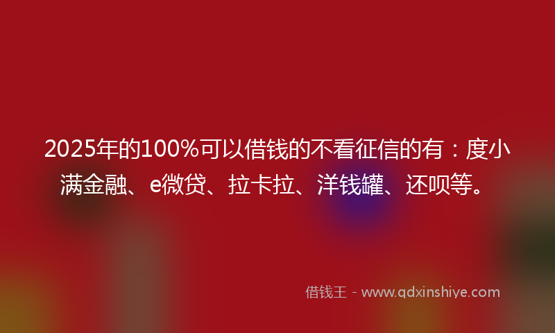 2025年的100%可以借钱的不看征信的有：度小满金融、e微贷、拉卡拉、洋钱罐、还呗等。