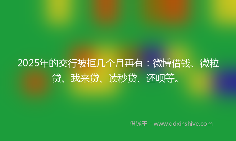 2025年的交行被拒几个月再有：微博借钱、微粒贷、我来贷、读秒贷、还呗等。