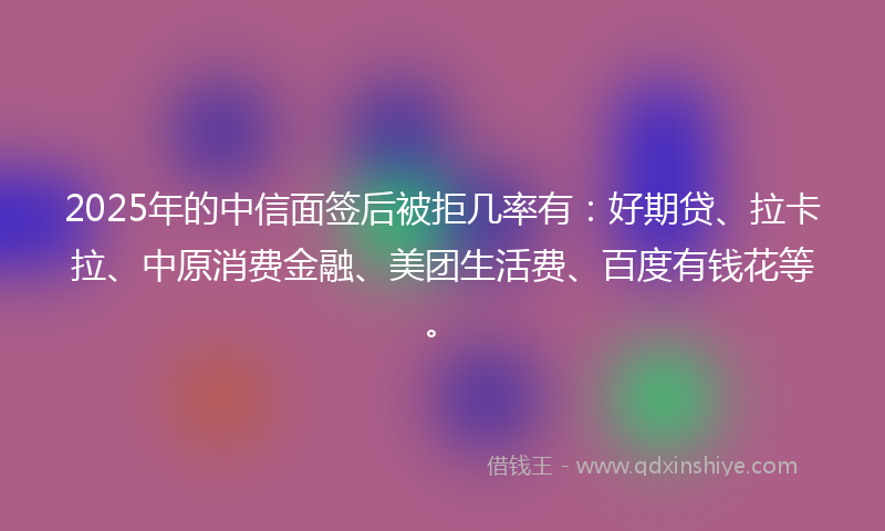 2025年的中信面签后被拒几率有：好期贷、拉卡拉、中原消费金融、美团生活费、百度有钱花等。