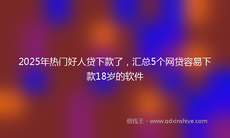 2025年热门好人贷下款了，汇总5个网贷容易下款18岁的软件