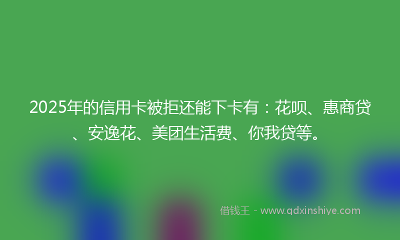 2025年的信用卡被拒还能下卡有：花呗、惠商贷、安逸花、美团生活费、你我贷等。