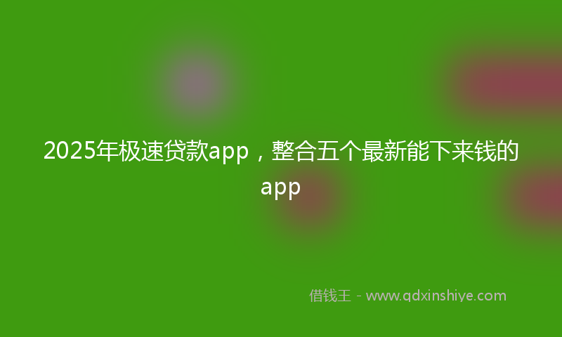 2025年极速贷款app，整合五个最新能下来钱的app