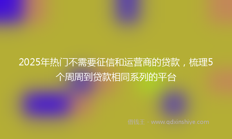 2025年热门不需要征信和运营商的贷款，梳理5个周周到贷款相同系列的平台