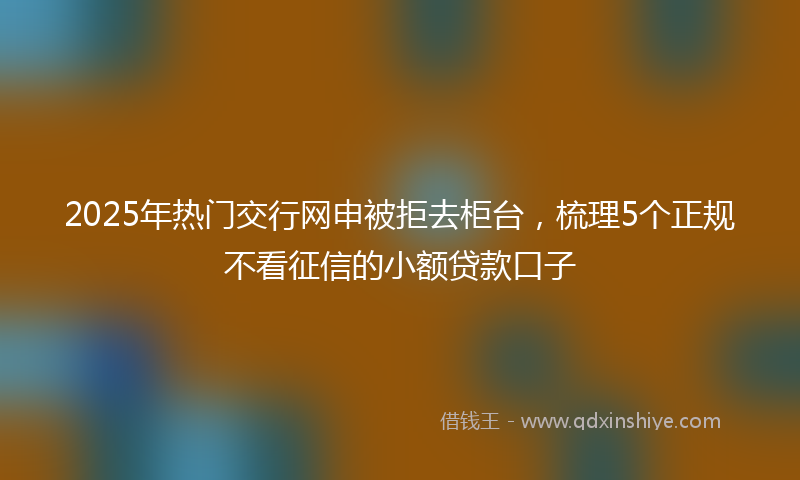 2025年热门交行网申被拒去柜台，梳理5个正规不看征信的小额贷款口子