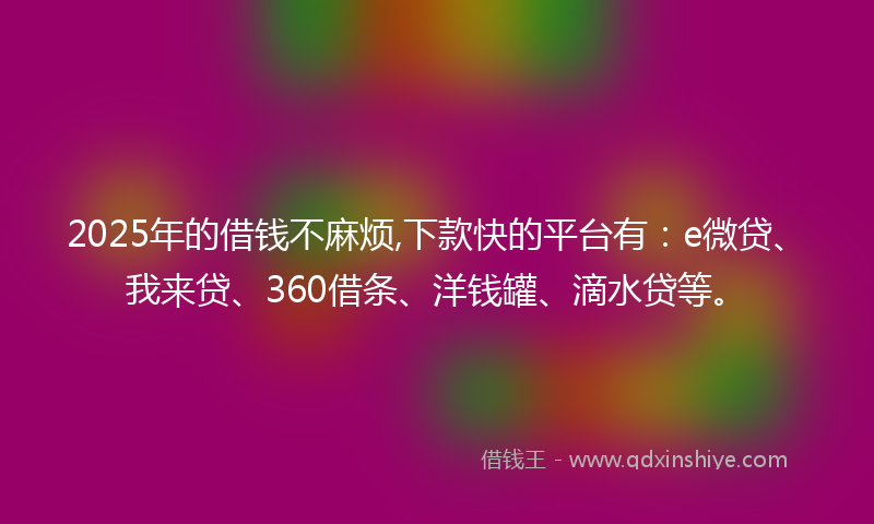 2025年的借钱不麻烦,下款快的平台有：e微贷、我来贷、360借条、洋钱罐、滴水贷等。