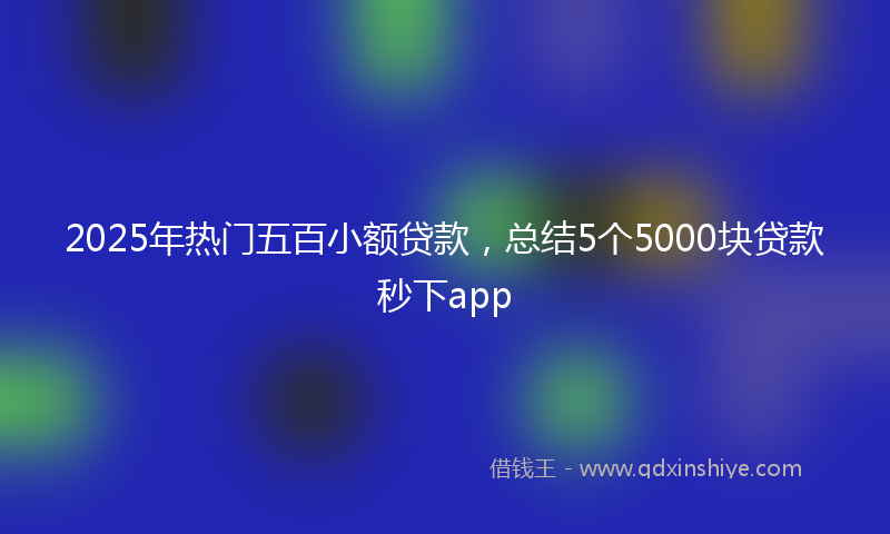 2025年热门五百小额贷款，总结5个5000块贷款秒下app