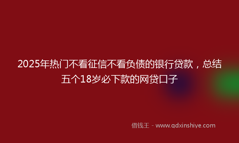 2025年热门不看征信不看负债的银行贷款，总结五个18岁必下款的网贷口子
