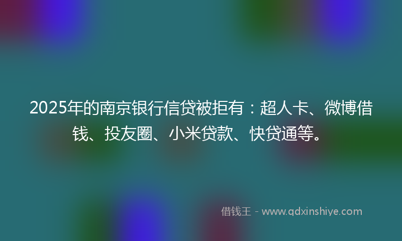 2025年的南京银行信贷被拒有：超人卡、微博借钱、投友圈、小米贷款、快贷通等。