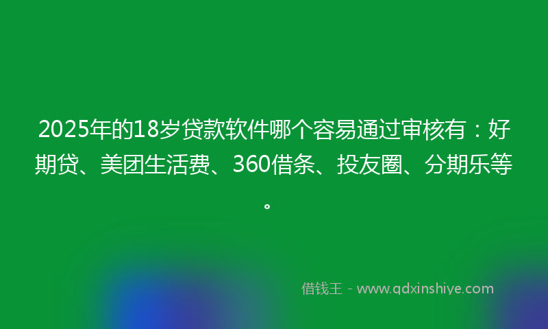 2025年的18岁贷款软件哪个容易通过审核有：好期贷、美团生活费、360借条、投友圈、分期乐等。