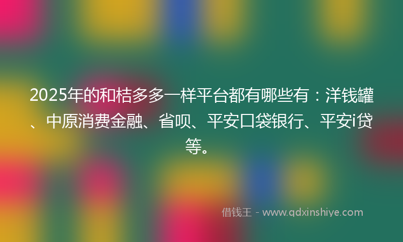 2025年的和桔多多一样平台都有哪些有：洋钱罐、中原消费金融、省呗、平安口袋银行、平安i贷等。