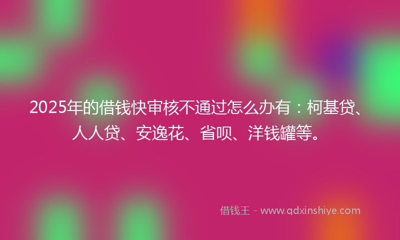 2025年的借钱快审核不通过怎么办有：柯基贷、人人贷、安逸花、省呗、洋钱罐等。