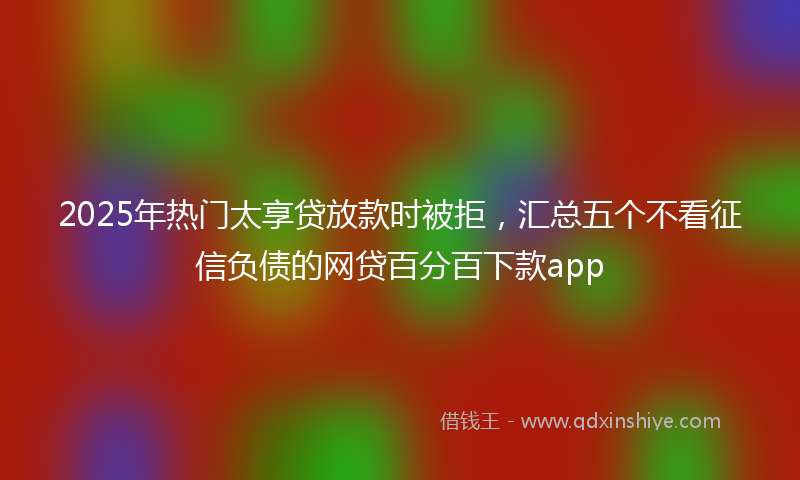 2025年热门太享贷放款时被拒，汇总五个不看征信负债的网贷百分百下款app
