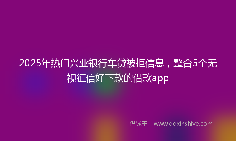 2025年热门兴业银行车贷被拒信息，整合5个无视征信好下款的借款app