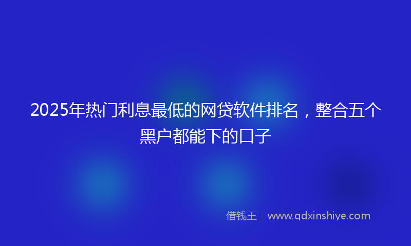 2025年热门利息最低的网贷软件排名，整合五个黑户都能下的口子