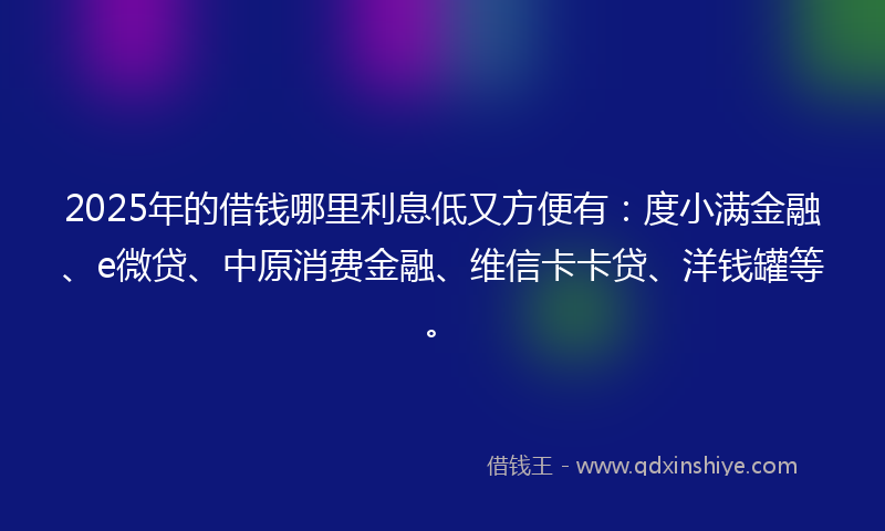 2025年的借钱哪里利息低又方便有：度小满金融、e微贷、中原消费金融、维信卡卡贷、洋钱罐等。
