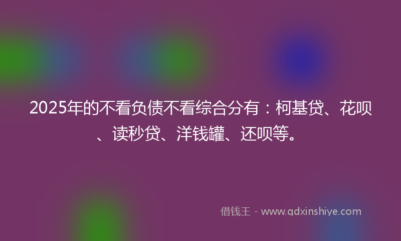 2025年的不看负债不看综合分有：柯基贷、花呗、读秒贷、洋钱罐、还呗等。